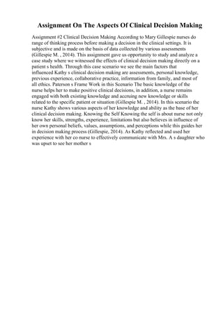 Assignment On The Aspects Of Clinical Decision Making
Assignment #2 Clinical Decision Making According to Mary Gillespie nurses do
range of thinking process before making a decision in the clinical settings. It is
subjective and is made on the basis of data collected by various assessments
(Gillespie M. , 2014). This assignment gave us opportunity to study and analyze a
case study where we witnessed the effects of clinical decision making directly on a
patient s health. Through this case scenario we see the main factors that
influenced Kathy s clinical decision making are assessments, personal knowledge,
previous experience, collaborative practice, information from family, and most of
all ethics. Paterson s Frame Work in this Scenario The basic knowledge of the
nurse helps her to make positive clinical decisions, in addition, a nurse remains
engaged with both existing knowledge and accruing new knowledge or skills
related to the specific patient or situation (Gillespie M. , 2014). In this scenario the
nurse Kathy shows various aspects of her knowledge and ability as the base of her
clinical decision making. Knowing the Self Knowing the self is about nurse not only
know her skills, strengths, experience, limitations but also believes in influence of
her own personal beliefs, values, assumptions, and perceptions while this guides her
in decision making process (Gillespie, 2014). As Kathy reflected and used her
experience with her co nurse to effectively communicate with Mrs. A s daughter who
was upset to see her mother s
 