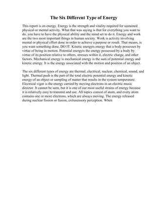 The Six Different Type of Energy
This report is on energy. Energy is the strength and vitality required for sustained
physical or mental activity. What that was saying is that for everything you want to
do, you have to have the physical ability and the mind set to do it. Energy and work
are the two most important things in human society. Work is activity involving
mental or physical effort done in order to achieve a purpose or result. That means, is
you want something done, DO IT. Kinetic energyis energy that a body possesses by
virtue of being in motion. Potential energyis the energy possessed by a body by
virtue of its position relative to others, stresses within it, electric charge, and other
factors. Mechanical energy is mechanical energy is the sum of potential energy and
kinetic energy. It is the energy associated with the motion and position of an object.
The six different types of energy are thermal, electrical, nuclear, chemical, sound, and
light. Thermal push is the part of the total electric potential energy and kinetic
energy of an object or sampling of matter that results in the system temperature.
Electrical vigor is the energy carried by moving electrons in an electric music
director. It cannot be seen, but it is one of our most useful strains of energy because
it is relatively easy to transmit and use. All topics consist of atom, and every atom
contains one or more electrons, which are always moving. The energy released
during nuclear fission or fusion, extrasensory perception. When
 