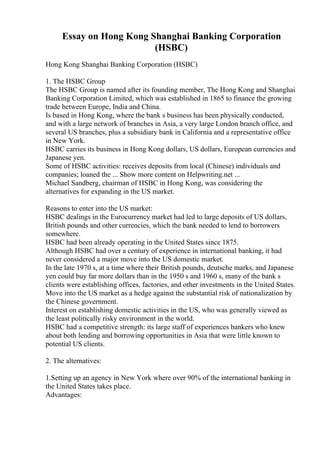Essay on Hong Kong Shanghai Banking Corporation
(HSBC)
Hong Kong Shanghai Banking Corporation (HSBC)
1. The HSBC Group
The HSBC Group is named after its founding member, The Hong Kong and Shanghai
Banking Corporation Limited, which was established in 1865 to finance the growing
trade between Europe, India and China.
Is based in Hong Kong, where the bank s business has been physically conducted,
and with a large network of branches in Asia, a very large London branch office, and
several US branches, plus a subsidiary bank in California and a representative office
in New York.
HSBC carries its business in Hong Kong dollars, US dollars, European currencies and
Japanese yen.
Some of HSBC activities: receives deposits from local (Chinese) individuals and
companies; loaned the ... Show more content on Helpwriting.net ...
Michael Sandberg, chairman of HSBC in Hong Kong, was considering the
alternatives for expanding in the US market.
Reasons to enter into the US market:
HSBC dealings in the Eurocurrency market had led to large deposits of US dollars,
British pounds and other currencies, which the bank needed to lend to borrowers
somewhere.
HSBC had been already operating in the United States since 1875.
Although HSBC had over a century of experience in international banking, it had
never considered a major move into the US domestic market.
In the late 1970 s, at a time where their British pounds, deutsche marks, and Japanese
yen could buy far more dollars than in the 1950 s and 1960 s, many of the bank s
clients were establishing offices, factories, and other investments in the United States.
Move into the US market as a hedge against the substantial risk of nationalization by
the Chinese government.
Interest on establishing domestic activities in the US, who was generally viewed as
the least politically risky environment in the world.
HSBC had a competitive strength: its large staff of experiences bankers who knew
about both lending and borrowing opportunities in Asia that were little known to
potential US clients.
2. The alternatives:
1.Setting up an agency in New York where over 90% of the international banking in
the United States takes place.
Advantages:
 
