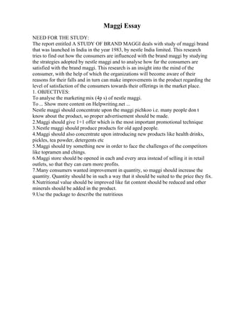 Maggi Essay
NEED FOR THE STUDY:
The report entitled A STUDY OF BRAND MAGGI deals with study of maggi brand
that was launched in India in the year 1983, by nestle India limited. This research
tries to find out how the consumers are influenced with the brand maggi by studying
the strategies adopted by nestle maggi and to analyse how far the consumers are
satisfied with the brand maggi. This research is an insight into the mind of the
consumer, with the help of which the organizations will become aware of their
reasons for their falls and in turn can make improvements in the product regarding the
level of satisfaction of the consumers towards their offerings in the market place.
1. OBJECTIVES:
To analyse the marketing mix (4p s) of nestle maggi.
To ... Show more content on Helpwriting.net ...
Nestle maggi should concentrate upon the maggi pichkoo i.e. many people don t
know about the product, so proper advertisement should be made.
2.Maggi should give 1+1 offer which is the most important promotional technique
3.Nestle maggi should produce products for old aged people.
4.Maggi should also concentrate upon introducing new products like health drinks,
pickles, tea powder, detergents etc
5.Maggi should try something new in order to face the challenges of the competitors
like topramen and chings.
6.Maggi store should be opened in each and every area instead of selling it in retail
outlets, so that they can earn more profits.
7.Many consumers wanted improvement in quantity, so maggi should increase the
quantity. Quantity should be in such a way that it should be suited to the price they fix.
8.Nutritional value should be improved like fat content should be reduced and other
minerals should be added in the product.
9.Use the package to describe the nutritious
 
