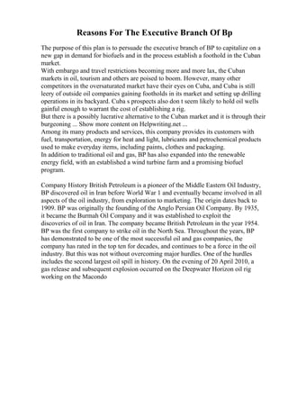 Reasons For The Executive Branch Of Bp
The purpose of this plan is to persuade the executive branch of BP to capitalize on a
new gap in demand for biofuels and in the process establish a foothold in the Cuban
market.
With embargo and travel restrictions becoming more and more lax, the Cuban
markets in oil, tourism and others are poised to boom. However, many other
competitors in the oversaturated market have their eyes on Cuba, and Cuba is still
leery of outside oil companies gaining footholds in its market and setting up drilling
operations in its backyard. Cuba s prospects also don t seem likely to hold oil wells
gainful enough to warrant the cost of establishing a rig.
But there is a possibly lucrative alternative to the Cuban market and it is through their
burgeoning ... Show more content on Helpwriting.net ...
Among its many products and services, this company provides its customers with
fuel, transportation, energy for heat and light, lubricants and petrochemical products
used to make everyday items, including paints, clothes and packaging.
In addition to traditional oil and gas, BP has also expanded into the renewable
energy field, with an established a wind turbine farm and a promising biofuel
program.
Company History British Petroleum is a pioneer of the Middle Eastern Oil Industry,
BP discovered oil in Iran before World War 1 and eventually became involved in all
aspects of the oil industry, from exploration to marketing. The origin dates back to
1909. BP was originally the founding of the Anglo Persian Oil Company. By 1935,
it became the Burmah Oil Company and it was established to exploit the
discoveries of oil in Iran. The company became British Petroleum in the year 1954.
BP was the first company to strike oil in the North Sea. Throughout the years, BP
has demonstrated to be one of the most successful oil and gas companies, the
company has rated in the top ten for decades, and continues to be a force in the oil
industry. But this was not without overcoming major hurdles. One of the hurdles
includes the second largest oil spill in history. On the evening of 20 April 2010, a
gas release and subsequent explosion occurred on the Deepwater Horizon oil rig
working on the Macondo
 