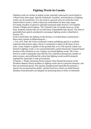 Fighting Words In Canada
Fighting words are written or spoken words, generally expressed to incite hatred or
violence from their target. Specific definitions, freedoms, and limitations of fighting
words vary by jurisdiction. It is also used in a general sense of words that when
uttered tend to create a verbal or physical confrontation by their mere usage.
In Canada, freedom of speech is generally protected under Section 2 of Canadian
Charter of Rights and Freedoms. The Criminal Code of Canada, however, limits
these freedoms and provides for several forms of punishable hate speech. The form of
punishable hate speech considered to encompass fighting words is identified in
Section 319:
In the United States the fighting words doctrine, in United States constitutional ...
Show more content on Helpwriting.net ...
v. City of St. Paul, the Court overturned a statute prohibiting speech or symbolic
expression that arouses anger, alarm or resentment in others on the basis of race,
color, creed, religion or gender on the grounds that, even if the specific statute was
limited to fighting words, it was unconstitutionally content based and viewpoint based
because of the limitation to race /religion /sex based fighting words. The Court,
however, made it repeatedly clear that the City could have pursued any number of
other avenues, and reaffirmed the notion that fighting words could be properly
regulated by municipal or state governments.
In Snyder v. Phelps, dissenting Justice Samuel Alito likened the protests of the
Westboro Baptist Church members to fighting words and of a personal character, and
thus not protected speech. The majority disagreed and stated that the protester s
speech was not personal but public, and that local laws which can shield funeral
attendees from protesters are adequate for protecting those in times of emotional
 