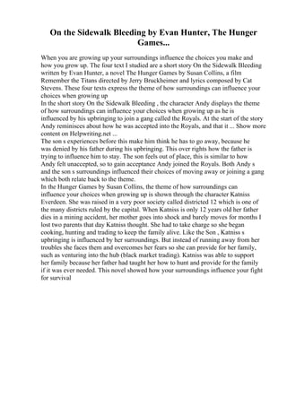 On the Sidewalk Bleeding by Evan Hunter, The Hunger
Games...
When you are growing up your surroundings influence the choices you make and
how you grow up. The four text I studied are a short story On the Sidewalk Bleeding
written by Evan Hunter, a novel The Hunger Games by Susan Collins, a film
Remember the Titans directed by Jerry Bruckheimer and lyrics composed by Cat
Stevens. These four texts express the theme of how surroundings can influence your
choices when growing up
In the short story On the Sidewalk Bleeding , the character Andy displays the theme
of how surroundings can influence your choices when growing up as he is
influenced by his upbringing to join a gang called the Royals. At the start of the story
Andy reminisces about how he was accepted into the Royals, and that it ... Show more
content on Helpwriting.net ...
The son s experiences before this make him think he has to go away, because he
was denied by his father during his upbringing. This over rights how the father is
trying to influence him to stay. The son feels out of place, this is similar to how
Andy felt unaccepted, so to gain acceptance Andy joined the Royals. Both Andy s
and the son s surroundings influenced their choices of moving away or joining a gang
which both relate back to the theme.
In the Hunger Games by Susan Collins, the theme of how surroundings can
influence your choices when growing up is shown through the character Katniss
Everdeen. She was raised in a very poor society called districted 12 which is one of
the many districts ruled by the capital. When Katniss is only 12 years old her father
dies in a mining accident, her mother goes into shock and barely moves for months I
lost two parents that day Katniss thought. She had to take charge so she began
cooking, hunting and trading to keep the family alive. Like the Son , Katniss s
upbringing is influenced by her surroundings. But instead of running away from her
troubles she faces them and overcomes her fears so she can provide for her family,
such as venturing into the hub (black market trading). Katniss was able to support
her family because her father had taught her how to hunt and provide for the family
if it was ever needed. This novel showed how your surroundings influence your fight
for survival
 