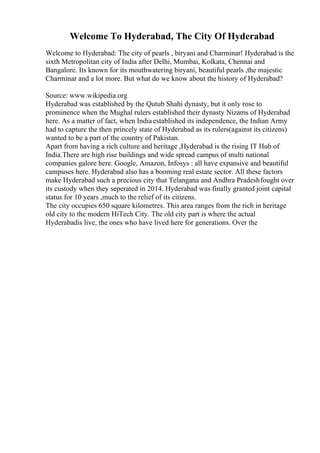 Welcome To Hyderabad, The City Of Hyderabad
Welcome to Hyderabad: The city of pearls , biryani and Charminar! Hyderabad is the
sixth Metropolitan city of India after Delhi, Mumbai, Kolkata, Chennai and
Bangalore. Its known for its mouthwatering biryani, beautiful pearls ,the majestic
Charminar and a lot more. But what do we know about the history of Hyderabad?
Source: www.wikipedia.org
Hyderabad was established by the Qutub Shahi dynasty, but it only rose to
prominence when the Mughal rulers established their dynasty Nizams of Hyderabad
here. As a matter of fact, when India established its independence, the Indian Army
had to capture the then princely state of Hyderabad as its rulers(against its citizens)
wanted to be a part of the country of Pakistan.
Apart from having a rich culture and heritage ,Hyderabad is the rising IT Hub of
India.There are high rise buildings and wide spread campus of multi national
companies galore here. Google, Amazon, Infosys : all have expansive and beautiful
campuses here. Hyderabad also has a booming real estate sector. All these factors
make Hyderabad such a precious city that Telangana and Andhra Pradeshfought over
its custody when they seperated in 2014. Hyderabad was finally granted joint capital
status for 10 years ,much to the relief of its citizens.
The city occupies 650 square kilometres. This area ranges from the rich in heritage
old city to the modern HiTech City. The old city part is where the actual
Hyderabadis live, the ones who have lived here for generations. Over the
 