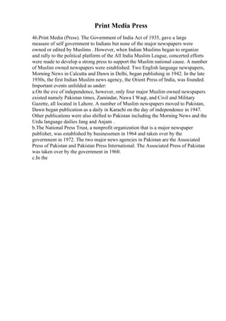 Print Media Press
46.Print Media (Press). The Government of India Act of 1935, gave a large
measure of self government to Indians but none of the major newspapers were
owned or edited by Muslims . However, when Indian Muslims began to organize
and rally to the political platform of the All India Muslim League, concerted efforts
were made to develop a strong press to support the Muslim national cause. A number
of Muslim owned newspapers were established. Two English language newspapers,
Morning News in Calcutta and Dawn in Delhi, began publishing in 1942. In the late
1930s, the first Indian Muslim news agency, the Orient Press of India, was founded.
Important events unfolded as under:
a.On the eve of independence, however, only four major Muslim owned newspapers
existed namely Pakistan times, Zamindar, Nawa I Waqt, and Civil and Military
Gazette, all located in Lahore. A number of Muslim newspapers moved to Pakistan,
Dawn began publication as a daily in Karachi on the day of independence in 1947.
Other publications were also shifted to Pakistan including the Morning News and the
Urdu language dailies Jang and Anjam .
b.The National Press Trust, a nonprofit organization that is a major newspaper
publisher, was established by businessmen in 1964 and taken over by the
government in 1972. The two major news agencies in Pakistan are the Associated
Press of Pakistan and Pakistan Press International. The Associated Press of Pakistan
was taken over by the government in 1960.
c.In the
 