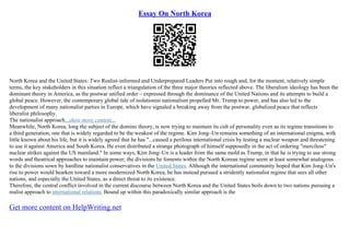 Essay On North Korea
North Korea and the United States: Two Realist–informed and Underprepared Leaders Put into rough and, for the moment, relatively simple
terms, the key stakeholders in this situation reflect a triangulation of the three major theories reflected above. The liberalism ideology has been the
dominant theory in America, as the postwar unified order – expressed through the dominance of the United Nations and its attempts to build a
global peace. However, the contemporary global tide of isolationist nationalism propelled Mr. Trump to power, and has also led to the
development of many nationalist parties in Europe, which have signaled a breaking away from the postwar, globalized peace that reflects
liberalist philosophy.
The nationalist approach...show more content...
Meanwhile, North Korea, long the subject of the domino theory, is now trying to maintain its cult of personality even as its regime transitions to
a third generation, one that is widely regarded to be the weakest of the regime. Kim Jong–Un remains something of an international enigma, with
little known about his life, but it is widely agreed that he has "...caused a perilous international crisis by testing a nuclear weapon and threatening
to use it against America and South Korea. He even distributed a strange photograph of himself supposedly in the act of ordering "merciless"
nuclear strikes against the US mainland." In some ways, Kim Jong–Un is a leader from the same mold as Trump, in that he is trying to use strong
words and theatrical approaches to maintain power; the divisions he foments within the North Korean regime seem at least somewhat analogous
to the divisions sown by hardline nationalist conservatives in the United States. Although the international community hoped that Kim Jong–Un's
rise to power would hearken toward a more modernized North Korea, he has instead pursued a stridently nationalist regime that sees all other
nations, and especially the United States, as a direct threat to its existence.
Therefore, the central conflict involved in the current discourse between North Korea and the United States boils down to two nations pursuing a
realist approach to international relations. Bound up within this paradoxically similar approach is the
Get more content on HelpWriting.net
 
