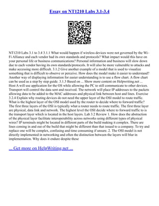 Essay on NT1210 Labs 3.1-3.4
NT1210 Labs 3.1 to 3.4 3.1.1 What would happen if wireless devices were not governed by the Wi–
Fi Alliance and each vendor had its own standards and protocols? What impact would this have on
your personal life or business communications? Personal information and business will slow down
due to each vendor having its own standards/protocols. It will also be more vulnerable to attacks and
make accessing more difficult. 3.1.2 Give another example of a model that is used to visualize
something that is difficult to observe or perceive. How does the model make it easier to understand?
Another way of displaying information for easier understanding is to use a flow chart. A flow chart
can be used as a step by step guide. 3.1.3 Based on ... Show more content on Helpwriting.net ...
Host A will use application for the OS while allowing the PC to still communicate to other devices.
Transport will control the data sent and received. The network will place IP addresses to the packets
allowing data to be added to the MAC addresses and physical link between host and lines. Exercise
3.2.4 Explain why routing devices do not need the upper layer of the OSI model to route traffic.
What is the highest layer of the OSI model used by the router to decide where to forward traffic?
The first three layers of the OSI is typically what a router needs to route traffic. The first three layer
are physical, data link and network. The highest level the OSI decide where to forward traffic to is
the transport layer which is located in the host layers. Lab 3.2 Review 1. How does the abstraction
of the physical layer facilitate interoperability across networks using different types of physical
wires? IP terminals might be located in different parts of the build making it complex. There are
lines coming in and out of the build that might be different than that issued to a company. To try and
replace one will be complex, confusing and time consuming if unsure. 2. The OSI model is not
directly implemented in networking and often the distinction between the layers will blur in
implementation. Why does it endure despite these
... Get more on HelpWriting.net ...
 