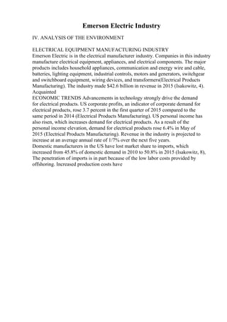 Emerson Electric Industry
IV. ANALYSIS OF THE ENVIRONMENT
ELECTRICAL EQUIPMENT MANUFACTURING INDUSTRY
Emerson Electric is in the electrical manufacturer industry. Companies in this industry
manufacture electrical equipment, appliances, and electrical components. The major
products includes household appliances, communication and energy wire and cable,
batteries, lighting equipment, industrial controls, motors and generators, switchgear
and switchboard equipment, wiring devices, and transformers(Electrical Products
Manufacturing). The industry made $42.6 billion in revenue in 2015 (Isakowitz, 4).
Acquainted
ECONOMIC TRENDS Advancements in technology strongly drive the demand
for electrical products. US corporate profits, an indicator of corporate demand for
electrical products, rose 3.7 percent in the first quarter of 2015 compared to the
same period in 2014 (Electrical Products Manufacturing). US personal income has
also risen, which increases demand for electrical products. As a result of the
personal income elevation, demand for electrical products rose 6.4% in May of
2015 (Electrical Products Manufacturing). Revenue in the industry is projected to
increase at an average annual rate of 1/7% over the next five years.
Domestic manufacturers in the US have lost market share to imports, which
increased from 45.8% of domestic demand in 2010 to 50.8% in 2015 (Isakowitz, 8),
The penetration of imports is in part because of the low labor costs provided by
offshoring. Increased production costs have
 