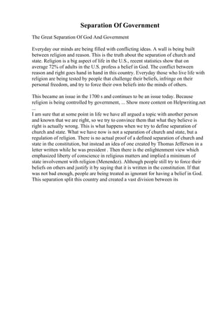 Separation Of Government
The Great Separation Of God And Government
Everyday our minds are being filled with conflicting ideas. A wall is being built
between religion and reason. This is the truth about the separation of church and
state. Religion is a big aspect of life in the U.S., recent statistics show that on
average 72% of adults in the U.S. profess a belief in God. The conflict between
reason and right goes hand in hand in this country. Everyday those who live life with
religion are being tested by people that challenge their beliefs, infringe on their
personal freedom, and try to force their own beliefs into the minds of others.
This became an issue in the 1700 s and continues to be an issue today. Because
religion is being controlled by government, ... Show more content on Helpwriting.net
...
I am sure that at some point in life we have all argued a topic with another person
and known that we are right, so we try to convince them that what they believe is
right is actually wrong. This is what happens when we try to define separation of
church and state. What we have now is not a separation of church and state, but a
regulation of religion. There is no actual proof of a defined separation of church and
state in the constitution, but instead an idea of one created by Thomas Jefferson in a
letter written while he was president . Then there is the enlightenment view which
emphasized liberty of conscience in religious matters and implied a minimum of
state involvement with religion (Menendez). Although people still try to force their
beliefs on others and justify it by saying that it is written in the constitution. If that
was not bad enough, people are being treated as ignorant for having a belief in God.
This separation split this country and created a vast division between its
 