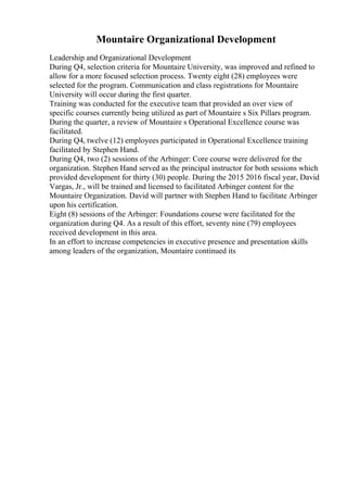 Mountaire Organizational Development
Leadership and Organizational Development
During Q4, selection criteria for Mountaire University, was improved and refined to
allow for a more focused selection process. Twenty eight (28) employees were
selected for the program. Communication and class registrations for Mountaire
University will occur during the first quarter.
Training was conducted for the executive team that provided an over view of
specific courses currently being utilized as part of Mountaire s Six Pillars program.
During the quarter, a review of Mountaire s Operational Excellence course was
facilitated.
During Q4, twelve (12) employees participated in Operational Excellence training
facilitated by Stephen Hand.
During Q4, two (2) sessions of the Arbinger: Core course were delivered for the
organization. Stephen Hand served as the principal instructor for both sessions which
provided development for thirty (30) people. During the 2015 2016 fiscal year, David
Vargas, Jr., will be trained and licensed to facilitated Arbinger content for the
Mountaire Organization. David will partner with Stephen Hand to facilitate Arbinger
upon his certification.
Eight (8) sessions of the Arbinger: Foundations course were facilitated for the
organization during Q4. As a result of this effort, seventy nine (79) employees
received development in this area.
In an effort to increase competencies in executive presence and presentation skills
among leaders of the organization, Mountaire continued its
 
