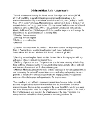 Malnutrition Risk Assessments
The risk assessments identify the risk or hazard that might harm patient (RCNI,
2018). I would like to develop the risk assessment guideline related to the
malnutrition developed by Australian Commission on Safety and Quality in Health
Care (2018) in my workplace. Malnutrition is a state in which there is deficiency or
excess imbalance of energy, protein that effect the overall body function and clinical
outcome (Harris and Haboubi, 2005). The Australian Commission on Safety and
Quality in Health Care (2018) has provided the guideline to prevent and manage the
malnutrition, the guideline includes following steps:
1)Conduct risk assessment
2)Develop prevention plan
3)Delivery prevention plan
4)Monitor
1)Conduct risk assessment: To conduct... Show more content on Helpwriting.net ...
Step 4: Adding Scores together to calculate overall risk of malnutrition
Score 0 Low Risk Score 1 Medium Risk Score 2 or more High Risk
2)Develop prevention plan: In this section, I would like to develop a plan with my
colleagues related to prevent the malnutrition.
3)Delivery of prevention plan: The prevention plan includes: assisting with feeding,
food and fluid intake and output records, modifying menus, dietetic advice and oral
nutrition supplements and artificial nutrition support.
4)Monitor: Monitoring the effectiveness of these strategies in preventing malnutrition
and reassessing the patient if malnutrition occurs, reviewing and updating the care
plan if it is not effective or is causing side effects, engaging in reviewing clinical
outcomes, identifying gaps and opportunities for improvement.
This guideline is very effective to prevent malnutrition, because it does not only
focus on the preventive measure but also identifies the predominant factor for
malnutrition and develop a plan according to the score from BMI, weight loss score
and acute disease effect score for example: artificial nutritional support if the score is
low. Furthermore, it also monitors the effectiveness of the plan. Therefore, it is
comprehensive and evidence based preventive measure guidelines for
 