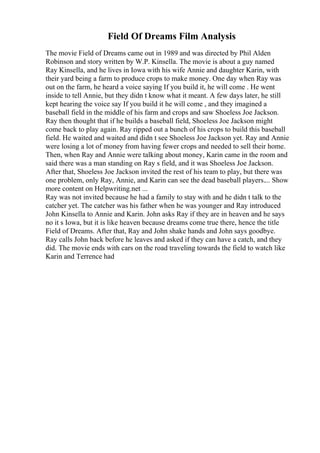 Field Of Dreams Film Analysis
The movie Field of Dreams came out in 1989 and was directed by Phil Alden
Robinson and story written by W.P. Kinsella. The movie is about a guy named
Ray Kinsella, and he lives in Iowa with his wife Annie and daughter Karin, with
their yard being a farm to produce crops to make money. One day when Ray was
out on the farm, he heard a voice saying If you build it, he will come . He went
inside to tell Annie, but they didn t know what it meant. A few days later, he still
kept hearing the voice say If you build it he will come , and they imagined a
baseball field in the middle of his farm and crops and saw Shoeless Joe Jackson.
Ray then thought that if he builds a baseball field, Shoeless Joe Jackson might
come back to play again. Ray ripped out a bunch of his crops to build this baseball
field. He waited and waited and didn t see Shoeless Joe Jackson yet. Ray and Annie
were losing a lot of money from having fewer crops and needed to sell their home.
Then, when Ray and Annie were talking about money, Karin came in the room and
said there was a man standing on Ray s field, and it was Shoeless Joe Jackson.
After that, Shoeless Joe Jackson invited the rest of his team to play, but there was
one problem, only Ray, Annie, and Karin can see the dead baseball players.... Show
more content on Helpwriting.net ...
Ray was not invited because he had a family to stay with and he didn t talk to the
catcher yet. The catcher was his father when he was younger and Ray introduced
John Kinsella to Annie and Karin. John asks Ray if they are in heaven and he says
no it s Iowa, but it is like heaven because dreams come true there, hence the title
Field of Dreams. After that, Ray and John shake hands and John says goodbye.
Ray calls John back before he leaves and asked if they can have a catch, and they
did. The movie ends with cars on the road traveling towards the field to watch like
Karin and Terrence had
 