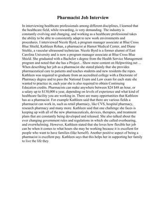 Pharmacist Job Interview
In interviewing healthcare professionals among different disciplines, I learned that
the healthcare field, while rewarding, is very demanding. The industry is
constantly evolving and changing, and working as a healthcare professional takes
the ability to be able to consistently adapt to new work environments and
procedures. I interviewed Nicole Byrd, a program manager associate at Blue Cross
Blue Shield, Kathleen Rohan, a pharmacist at Hamot Medical Center, and Diane
Stiehle, a vascular ultrasound technician. Nicole Byrd is a former alumni of East
Carolina University and is now a program manager associate at Blue Cross Blue
Shield. She graduated with a Bachelor s degree from the Health Service Management
program and noted that she has a Project... Show more content on Helpwriting.net ...
When describing her job as a pharmacist she stated plainly that she provides
pharmaceutical care to patients and teaches students and new residents the ropes.
Kathleen was required to graduate from an accredited college with a Doctorate of
Pharmacy degree and to pass the National Exam and Law exam for each state she
wanted to practice in, each year she is also required to obtain Continuing
Education credits. Pharmacists can make anywhere between $24 $48 an hour, or
a salary up to $130,000 a year, depending on levels of experience and what kind of
healthcare facility you are working in. There are many opportunities that Kathleen
has as a pharmacist. For example Kathleen said that there are various fields a
pharmacist can work in, such as retail pharmacy, like CVS, hospital pharmacy,
research pharmacy and many more. Kathleen said that one challenge she faces is
keeping up with all of the new pharmaceuticals, devices, therapies, and treatment
plans that are constantly being developed and released. She also talked about the
ever changing government rules and regulations in which she called overbearing,
and overwhelming. However, Kathleen stated that she loves how flexible her job
can be when it comes to what hours she may be working because it is excellent for
people who want to have families (like herself). Another positive aspect of being a
pharmacist is excellent pay. Kathleen says that this helps her in supporting her family
to live the life they
 