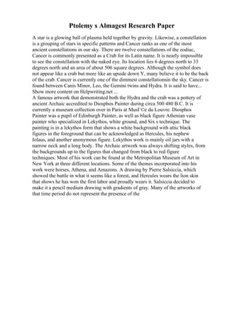 Ptolemy s Almagest Research Paper
A star is a glowing ball of plasma held together by gravity. Likewise, a constellation
is a grouping of stars in specific patterns and Cancer ranks as one of the most
ancient constellations in our sky. There are twelve constellations of the zodiac,
Cancer is commonly presented as a Crab for its Latin name. It is nearly impossible
to see the constellation with the naked eye. Its location lies 6 degrees north to 33
degrees north and an area of about 506 square degrees. Although the symbol does
not appear like a crab but more like an upside down Y, many believe it to be the back
of the crab. Cancer is currently one of the dimmest constellationsin the sky. Cancer is
found between Canis Minor, Leo, the Gemini twins and Hydra. It is said to have...
Show more content on Helpwriting.net ...
A famous artwork that demonstrated both the Hydra and the crab was a pottery of
ancient Archaic accredited to Diosphos Painter during circa 500 480 B.C. It is
currently a museum collection over in Paris at MusГ©e du Louvre. Diosphos
Painter was a pupil of Edinburgh Painter, as well as black figure Athenian vase
painter who specialized in Lekythos, white ground, and Six s technique. The
painting is in a lekythos form that shows a white background with attic black
figures in the foreground that can be acknowledged as Hercules, his nephew
Iolaus, and another anonymous figure. Lekythos work is mainly oil jars with a
narrow neck and a long body. The Archaic artwork was always shifting styles, from
the backgrounds up to the figures that changed from black to red figure
techniques. Most of his work can be found at the Metropolitan Museum of Art in
New York at three different locations. Some of the themes incorporated into his
work were horses, Athena, and Amazons. A drawing by Pierre Salsiccia, which
showed the battle in what it seems like a forest, and Hercules wears the lion skin
that shows he has won the first labor and proudly wears it. Salsiccia decided to
make it a pencil medium drawing with gradients of gray. Many of the artworks of
that time period do not represent the presence of the
 