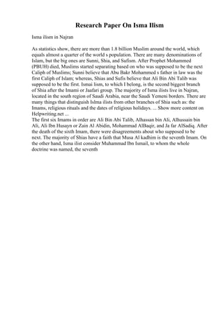 Research Paper On Isma Ilism
Isma ilism in Najran
As statistics show, there are more than 1.8 billion Muslim around the world, which
equals almost a quarter of the world s population. There are many denominations of
Islam, but the big ones are Sunni, Shia, and Sufism. After Prophet Mohammed
(PBUH) died, Muslims started separating based on who was supposed to be the next
Caliph of Muslims; Sunni believe that Abu Bakr Mohammed s father in law was the
first Caliph of Islam; whereas, Shias and Sufis believe that Ali Bin Abi Talib was
supposed to be the first. Ismai lism, to which I belong, is the second biggest branch
of Shia after the Imami or Jaafari group. The majority of Isma ilists live in Najran,
located in the south region of Saudi Arabia, near the Saudi Yemeni borders. There are
many things that distinguish Islma ilists from other branches of Shia such as: the
Imams, religious rituals and the dates of religious holidays. ... Show more content on
Helpwriting.net ...
The first six Imams in order are Ali Bin Abi Talib, Alhassan bin Ali, Alhussain bin
Ali, Ali Ibn Husayn or Zain Al Abidin, Mohammad AlBaqir, and Ja far AlSadiq. After
the death of the sixth Imam, there were disagreements about who supposed to be
next. The majority of Shias have a faith that Musa Al kadhim is the seventh Imam. On
the other hand, Isma ilist consider Muhammad Ibn Ismail, to whom the whole
doctrine was named, the seventh
 