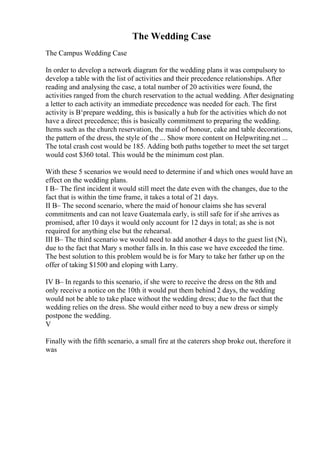 The Wedding Case
The Campus Wedding Case
In order to develop a network diagram for the wedding plans it was compulsory to
develop a table with the list of activities and their precedence relationships. After
reading and analysing the case, a total number of 20 activities were found, the
activities ranged from the church reservation to the actual wedding. After designating
a letter to each activity an immediate precedence was needed for each. The first
activity is В‘prepare wedding, this is basically a hub for the activities which do not
have a direct precedence; this is basically commitment to preparing the wedding.
Items such as the church reservation, the maid of honour, cake and table decorations,
the pattern of the dress, the style of the ... Show more content on Helpwriting.net ...
The total crash cost would be 185. Adding both paths together to meet the set target
would cost $360 total. This would be the minimum cost plan.
With these 5 scenarios we would need to determine if and which ones would have an
effect on the wedding plans.
I В– The first incident it would still meet the date even with the changes, due to the
fact that is within the time frame, it takes a total of 21 days.
II В– The second scenario, where the maid of honour claims she has several
commitments and can not leave Guatemala early, is still safe for if she arrives as
promised, after 10 days it would only account for 12 days in total; as she is not
required for anything else but the rehearsal.
III В– The third scenario we would need to add another 4 days to the guest list (N),
due to the fact that Mary s mother falls in. In this case we have exceeded the time.
The best solution to this problem would be is for Mary to take her father up on the
offer of taking $1500 and eloping with Larry.
IV В– In regards to this scenario, if she were to receive the dress on the 8th and
only receive a notice on the 10th it would put them behind 2 days, the wedding
would not be able to take place without the wedding dress; due to the fact that the
wedding relies on the dress. She would either need to buy a new dress or simply
postpone the wedding.
V
Finally with the fifth scenario, a small fire at the caterers shop broke out, therefore it
was
 