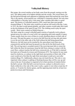 Volleyball History
She jumps, the crowd watches as her body soars from the ground, soaring over the
next. The sphere peaks at its highest altitude and she swings. The crowd cheers, for
the ball passed through each opponent at lightning speed and touched the court floor.
This is the speedy, action packed way volleyball is commonly played. Not only does
volleyballhave a fast play style, it has many other variables that make it a great
sport. The history of volleyball started in 1895, much later than most people
assumed (Boga 1). The basic rules would be set and are still used to this day. Later,
in 1915, the sport would spread globally, and other counties would make their mark
on the development of the sport (Crego 235). The clothing used to play the sport
would... Show more content on Helpwriting.net ...
The basic setup for a casual volleyball game consists of typically twelve players
spread across two sides of a court with a net separating each team equally in space.
Teams usually form two rows of three to evenly distribute players on their side of
the court. The goal the game is to receive the ball from the serving side and return
it over the net to the other side of the field without the ball being passed back.
Moreover, the ball must not be touched by the same player more than once
consecutively and the ball must be passed over the net by the third touch of the
ball. The serving team is awarded a point if the receiving team fails to return the
ball within the three hit maximum, keep the ball from coming in contact with the
court floor, a player touches the ball twice consecutively, or if the ball is returned
but lands out of bounds (Levinson and Christensen 437). The rotation for any team
must be clockwise, so a player in the right back most position of their side of the
court would serve first then the right front most player would serve next after
rotation (Boga 53). Additionally, players may not touch the net. This rule is very
important when a player is spiking or blocking because they will be very up and
close to the net. Every player is required to be in their position of rotation before
the ball is served. After the ball is served, however, a player is allowed to move
freely within his or her side of the court. Lastly, a game is won when a team has 25
points, or 15 points for shorter games, and the opposing team trails by at least two
points (Levinson and Christensen
 