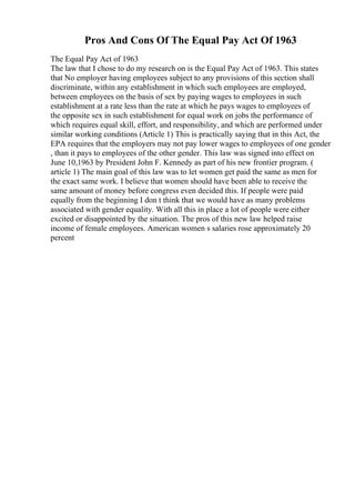Pros And Cons Of The Equal Pay Act Of 1963
The Equal Pay Act of 1963
The law that I chose to do my research on is the Equal Pay Act of 1963. This states
that No employer having employees subject to any provisions of this section shall
discriminate, within any establishment in which such employees are employed,
between employees on the basis of sex by paying wages to employees in such
establishment at a rate less than the rate at which he pays wages to employees of
the opposite sex in such establishment for equal work on jobs the performance of
which requires equal skill, effort, and responsibility, and which are performed under
similar working conditions (Article 1) This is practically saying that in this Act, the
EPA requires that the employers may not pay lower wages to employees of one gender
, than it pays to employees of the other gender. This law was signed into effect on
June 10,1963 by President John F. Kennedy as part of his new frontier program. (
article 1) The main goal of this law was to let women get paid the same as men for
the exact same work. I believe that women should have been able to receive the
same amount of money before congress even decided this. If people were paid
equally from the beginning I don t think that we would have as many problems
associated with gender equality. With all this in place a lot of people were either
excited or disappointed by the situation. The pros of this new law helped raise
income of female employees. American women s salaries rose approximately 20
percent
 