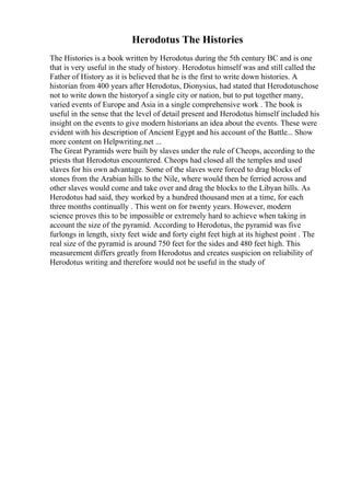 Herodotus The Histories
The Histories is a book written by Herodotus during the 5th century BC and is one
that is very useful in the study of history. Herodotus himself was and still called the
Father of History as it is believed that he is the first to write down histories. A
historian from 400 years after Herodotus, Dionysius, had stated that Herodotuschose
not to write down the historyof a single city or nation, but to put together many,
varied events of Europe and Asia in a single comprehensive work . The book is
useful in the sense that the level of detail present and Herodotus himself included his
insight on the events to give modern historians an idea about the events. These were
evident with his description of Ancient Egypt and his account of the Battle... Show
more content on Helpwriting.net ...
The Great Pyramids were built by slaves under the rule of Cheops, according to the
priests that Herodotus encountered. Cheops had closed all the temples and used
slaves for his own advantage. Some of the slaves were forced to drag blocks of
stones from the Arabian hills to the Nile, where would then be ferried across and
other slaves would come and take over and drag the blocks to the Libyan hills. As
Herodotus had said, they worked by a hundred thousand men at a time, for each
three months continually . This went on for twenty years. However, modern
science proves this to be impossible or extremely hard to achieve when taking in
account the size of the pyramid. According to Herodotus, the pyramid was five
furlongs in length, sixty feet wide and forty eight feet high at its highest point . The
real size of the pyramid is around 750 feet for the sides and 480 feet high. This
measurement differs greatly from Herodotus and creates suspicion on reliability of
Herodotus writing and therefore would not be useful in the study of
 