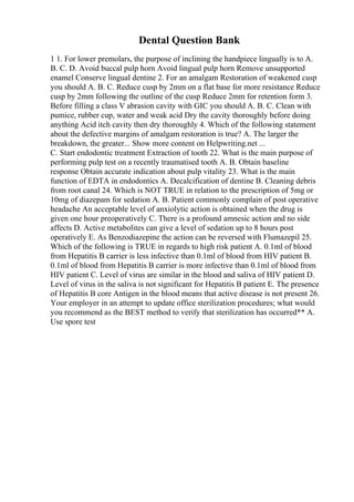 Dental Question Bank
1 1. For lower premolars, the purpose of inclining the handpiece lingually is to A.
B. C. D. Avoid buccal pulp horn Avoid lingual pulp horn Remove unsupported
enamel Conserve lingual dentine 2. For an amalgam Restoration of weakened cusp
you should A. B. C. Reduce cusp by 2mm on a flat base for more resistance Reduce
cusp by 2mm following the outline of the cusp Reduce 2mm for retention form 3.
Before filling a class V abrasion cavity with GIC you should A. B. C. Clean with
pumice, rubber cup, water and weak acid Dry the cavity thoroughly before doing
anything Acid itch cavity then dry thoroughly 4. Which of the following statement
about the defective margins of amalgam restoration is true? A. The larger the
breakdown, the greater... Show more content on Helpwriting.net ...
C. Start endodontic treatment Extraction of tooth 22. What is the main purpose of
performing pulp test on a recently traumatised tooth A. B. Obtain baseline
response Obtain accurate indication about pulp vitality 23. What is the main
function of EDTA in endodontics A. Decalcification of dentine B. Cleaning debris
from root canal 24. Which is NOT TRUE in relation to the prescription of 5mg or
10mg of diazepam for sedation A. B. Patient commonly complain of post operative
headache An acceptable level of anxiolytic action is obtained when the drug is
given one hour preoperatively C. There is a profound amnesic action and no side
affects D. Active metabolites can give a level of sedation up to 8 hours post
operatively E. As Benzodiazepine the action can be reversed with Flumazepil 25.
Which of the following is TRUE in regards to high risk patient A. 0.1ml of blood
from Hepatitis B carrier is less infective than 0.1ml of blood from HIV patient B.
0.1ml of blood from Hepatitis B carrier is more infective than 0.1ml of blood from
HIV patient C. Level of virus are similar in the blood and saliva of HIV patient D.
Level of virus in the saliva is not significant for Hepatitis B patient E. The presence
of Hepatitis B core Antigen in the blood means that active disease is not present 26.
Your employer in an attempt to update office sterilization procedures; what would
you recommend as the BEST method to verify that sterilization has occurred** A.
Use spore test
 