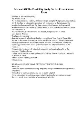 Methods Of The Feasibility Study On Net Present Value
Essay
Methods of the feasibility study.
Net present value
We will determine the viability of the investment using the Net present value method.
It will also help to estimate the costs that will be incurred in the future and the
benefits that business will get. We choose this method because it shows actual
benefits and takes into consideration time value of money ( Baker and Powell, 2000)
PV = FV/ (1+r) n
PV present value, FV future value in n periods, r expected rate of return.
Cost /benefit Analysis
Total cost of ownership
Since the venture is related to technology, we will use Total Cost of Ownership
method to determine the costs that are incurred in the venture. This will help us to
come up with estimates on costs for; capital required, licensing fees, labor costs,
technology advancement skills, operational costs and other costs related to the
business.
However, this business will bring both intangible and tangible benefits to the
company. This benefits are;
1.Since it will involve technology in service delivery, there will reduced costs such
as the cost of labor.
2.More revenue will be generated.
3.Time saving
SWOT ANALYSIS OF HOME AUTOAMATION TECHNOLOGY
Strengths
There will be a wide market as many people are ready to use this technology since it
saves time.
Technology is readily available and can be easily adapted.
Home automation technology ensure availability of products which are unique,
therefore it will attract attention of many people who like
 