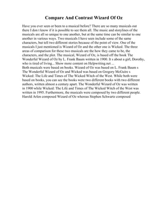 Compare And Contrast Wizard Of Oz
Have you ever seen or been to a musical before? There are so many musicals out
there I don t know if it is possible to see them all. The music and storylines of the
musicals are all so unique to one another, but at the same time can be similar to one
another in various ways. Two musicals I have seen include some of the same
characters, but tell two different stories because of the point of view. One of the
musicals I just mentioned is Wizard of Oz and the other one is Wicked. The three
areas of comparison for these two musicals are the how they came to be, the
characters, and the plot. The musical, Wizard of Oz, is based off the book The
Wonderful Wizard of Oz by L. Frank Baum written in 1900. It s about a girl, Dorothy,
who is tired of living... Show more content on Helpwriting.net ...
Both musicals were based on books. Wizard of Oz was based on L. Frank Baum s
The Wonderful Wizard of Oz and Wicked was based on Gregory McGuire s
Wicked: The Life and Times of The Wicked Witch of the West. While both were
based on books, you can see the books were two different books with two different
authors, written almost a century apart. The Wonderful Wizard of Oz was written
in 1900 while Wicked: The Life and Times of The Wicked Witch of the West was
written in 1995. Furthermore, the musicals were composed by two different people.
Harold Arlen composed Wizard of Oz whereas Stephen Schwartz composed
 