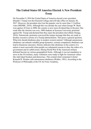 The United States Of America Elected A New President
Essay
On November 9, 2016 the United States of America elected a new president.
Donald J. Trump won the Electoral College and will take office on January 20,
2017. However, the president elect lost the popular vote by more than 1.5 million
votes (MSNBC, 2016). Although this was already the case when George W. Bush
won against Al Gore in 2000, the country is now more dividend than in the past. One
week after the election was over, 1000 students at Syracuse University protested
against Mr. Trump and declared that they reject the president elect (Daily Orange,
2016). Nationwide, protesters conveyed the unique message that they are ready to
disobey executive actions of a Trump administration. This poses a general question.
What role should obedience play in modern western nations? Although autonomous
obedience can unleash valuable group dynamics, extreme compulsory obedience can
lead to disastrous outcomes. History indicates that obedience in the context of a
nation is most successful when people see substantial reasons to obey the orders of a
government and its subdivisions. During World War II the American military
defeated fascism on various geographical fronts. Although it was not mandatory to
serve in the US military, many volunteers were ready to fight for American values
like individual freedom and democracy. This created what Lieutenant Colonel
Kenneth H. Wenker calls autonomous obedience (Walker, 1981). According to the
Professor of Philosophy at the US Air Force Academy,
 