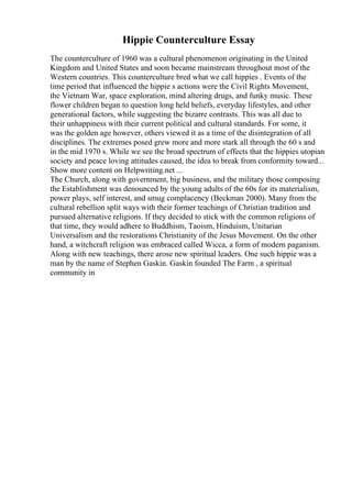 Hippie Counterculture Essay
The counterculture of 1960 was a cultural phenomenon originating in the United
Kingdom and United States and soon became mainstream throughout most of the
Western countries. This counterculture bred what we call hippies . Events of the
time period that influenced the hippie s actions were the Civil Rights Movement,
the Vietnam War, space exploration, mind altering drugs, and funky music. These
flower children began to question long held beliefs, everyday lifestyles, and other
generational factors, while suggesting the bizarre contrasts. This was all due to
their unhappiness with their current political and cultural standards. For some, it
was the golden age however, others viewed it as a time of the disintegration of all
disciplines. The extremes posed grew more and more stark all through the 60 s and
in the mid 1970 s. While we see the broad spectrum of effects that the hippies utopian
society and peace loving attitudes caused, the idea to break from conformity toward...
Show more content on Helpwriting.net ...
The Church, along with government, big business, and the military those composing
the Establishment was denounced by the young adults of the 60s for its materialism,
power plays, self interest, and smug complacency (Beckman 2000). Many from the
cultural rebellion split ways with their former teachings of Christian tradition and
pursued alternative religions. If they decided to stick with the common religions of
that time, they would adhere to Buddhism, Taoism, Hinduism, Unitarian
Universalism and the restorations Christianity of the Jesus Movement. On the other
hand, a witchcraft religion was embraced called Wicca, a form of modern paganism.
Along with new teachings, there arose new spiritual leaders. One such hippie was a
man by the name of Stephen Gaskin. Gaskin founded The Farm , a spiritual
community in
 