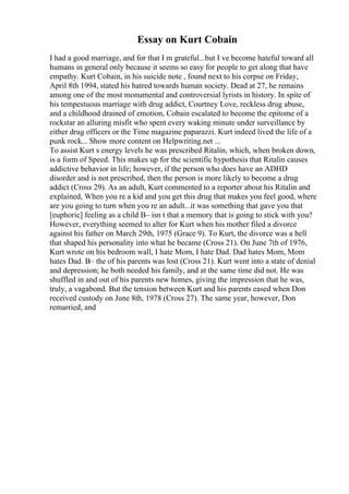 Essay on Kurt Cobain
I had a good marriage, and for that I m grateful...but I ve become hateful toward all
humans in general only because it seems so easy for people to get along that have
empathy. Kurt Cobain, in his suicide note , found next to his corpse on Friday,
April 8th 1994, stated his hatred towards human society. Dead at 27, he remains
among one of the most monumental and controversial lyrists in history. In spite of
his tempestuous marriage with drug addict, Courtney Love, reckless drug abuse,
and a childhood drained of emotion, Cobain escalated to become the epitome of a
rockstar an alluring misfit who spent every waking minute under surveillance by
either drug officers or the Time magazine paparazzi. Kurt indeed lived the life of a
punk rock... Show more content on Helpwriting.net ...
To assist Kurt s energy levels he was prescribed Ritalin, which, when broken down,
is a form of Speed. This makes up for the scientific hypothesis that Ritalin causes
addictive behavior in life; however, if the person who does have an ADHD
disorder and is not prescribed, then the person is more likely to become a drug
addict (Cross 29). As an adult, Kurt commented to a reporter about his Ritalin and
explained, When you re a kid and you get this drug that makes you feel good, where
are you going to turn when you re an adult...it was something that gave you that
[euphoric] feeling as a child В– isn t that a memory that is going to stick with you?
However, everything seemed to alter for Kurt when his mother filed a divorce
against his father on March 29th, 1975 (Grace 9). To Kurt, the divorce was a hell
that shaped his personality into what he became (Cross 21). On June 7th of 1976,
Kurt wrote on his bedroom wall, I hate Mom, I hate Dad. Dad hates Mom, Mom
hates Dad. В– the of his parents was lost (Cross 21). Kurt went into a state of denial
and depression; he both needed his family, and at the same time did not. He was
shuffled in and out of his parents new homes, giving the impression that he was,
truly, a vagabond. But the tension between Kurt and his parents eased when Don
received custody on June 8th, 1978 (Cross 27). The same year, however, Don
remarried, and
 