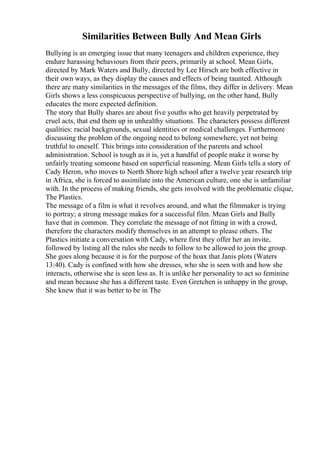 Similarities Between Bully And Mean Girls
Bullying is an emerging issue that many teenagers and children experience, they
endure harassing behaviours from their peers, primarily at school. Mean Girls,
directed by Mark Waters and Bully, directed by Lee Hirsch are both effective in
their own ways, as they display the causes and effects of being taunted. Although
there are many similarities in the messages of the films, they differ in delivery. Mean
Girls shows a less conspicuous perspective of bullying, on the other hand, Bully
educates the more expected definition.
The story that Bully shares are about five youths who get heavily perpetrated by
cruel acts, that end them up in unhealthy situations. The characters possess different
qualities: racial backgrounds, sexual identities or medical challenges. Furthermore
discussing the problem of the ongoing need to belong somewhere, yet not being
truthful to oneself. This brings into consideration of the parents and school
administration. School is tough as it is, yet a handful of people make it worse by
unfairly treating someone based on superficial reasoning. Mean Girls tells a story of
Cady Heron, who moves to North Shore high school after a twelve year research trip
in Africa, she is forced to assimilate into the American culture, one she is unfamiliar
with. In the process of making friends, she gets involved with the problematic clique,
The Plastics.
The message of a film is what it revolves around, and what the filmmaker is trying
to portray; a strong message makes for a successful film. Mean Girls and Bully
have that in common. They correlate the message of not fitting in with a crowd,
therefore the characters modify themselves in an attempt to please others. The
Plastics initiate a conversation with Cady, where first they offer her an invite,
followed by listing all the rules she needs to follow to be allowed to join the group.
She goes along because it is for the purpose of the hoax that Janis plots (Waters
13:40). Cady is confined with how she dresses, who she is seen with and how she
interacts, otherwise she is seen less as. It is unlike her personality to act so feminine
and mean because she has a different taste. Even Gretchen is unhappy in the group,
She knew that it was better to be in The
 