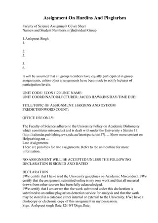 Assignment On Hardins And Plagiarism
Faculty of Science Assignment Cover Sheet
Name/s and Student Number/s пѓјIndividual Group
1.Arshpreet Singh
4.
2.
5.
3.
6.
It will be assumed that all group members have equally participated in group
assignments, unless other arrangements have been made to notify lecturer of
participation levels.
UNIT CODE: ECON1120 UNIT NAME:
UNIT COORDINATOR/LECTURER: JACOB HAWKINS DAY/TIME DUE:
TITLE/TOPIC OF ASSIGNMENT: HARDINS AND OSTROM
PREDICTIONWORD COUNT:
OFFICE USE ONLY:
The Faculty of Science adheres to the University Policy on Academic Dishonesty
which constitutes misconduct and is dealt with under the University s Statute 17
(http://calendar.publishing.uwa.edu.au/latest/partc/stat17). ... Show more content on
Helpwriting.net ...
Late Assignments
There are penalties for late assignments. Refer to the unit outline for more
information.
NO ASSIGNMENT WILL BE ACCEPTED UNLESS THE FOLLOWING
DECLARATION IS SIGNED AND DATED
DECLARATION
I/We certify that I have read the University guidelines on Academic Misconduct. I/We
certify that the assignment submitted online is my own work and that all material
drawn from other sources has been fully acknowledged.
I/We certify that I am aware that the work submitted under this declaration is
submitted to an online plagiarism detection service for analysis and that the work
may be stored in a database either internal or external to the University. I/We have a
photocopy or electronic copy of this assignment in my possession.
Sign: Arshpreet singh Date:12/10/17Sign:Date:
 