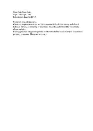 Sign:Date:Sign:Date:
Sign:Date:Sign:Date:
Submission date: 12/10/17
Common property resources
Common property resources are the resources derived from nature and shared
between person, community or countries. Its cost is determined by its size and
characteristics.
Fishing grounds, irrigation systems and forests are the basic examples of common
property resources. These resources are
 