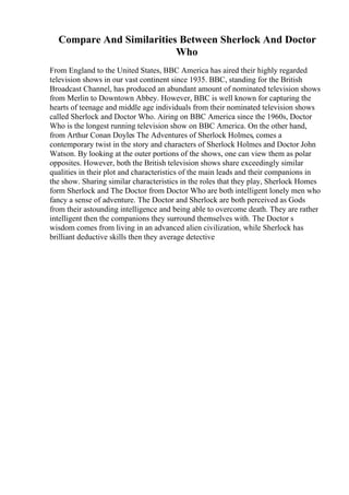 Compare And Similarities Between Sherlock And Doctor
Who
From England to the United States, BBC America has aired their highly regarded
television shows in our vast continent since 1935. BBC, standing for the British
Broadcast Channel, has produced an abundant amount of nominated television shows
from Merlin to Downtown Abbey. However, BBC is well known for capturing the
hearts of teenage and middle age individuals from their nominated television shows
called Sherlock and Doctor Who. Airing on BBC America since the 1960s, Doctor
Who is the longest running television show on BBC America. On the other hand,
from Arthur Conan Doyles The Adventures of Sherlock Holmes, comes a
contemporary twist in the story and characters of Sherlock Holmes and Doctor John
Watson. By looking at the outer portions of the shows, one can view them as polar
opposites. However, both the British television shows share exceedingly similar
qualities in their plot and characteristics of the main leads and their companions in
the show. Sharing similar characteristics in the roles that they play, Sherlock Homes
form Sherlock and The Doctor from Doctor Who are both intelligent lonely men who
fancy a sense of adventure. The Doctor and Sherlock are both perceived as Gods
from their astounding intelligence and being able to overcome death. They are rather
intelligent then the companions they surround themselves with. The Doctor s
wisdom comes from living in an advanced alien civilization, while Sherlock has
brilliant deductive skills then they average detective
 