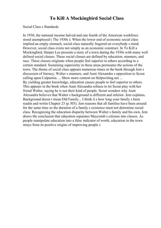 To Kill A Mockingbird Social Class
Social Class s Standards
In 1930, the national income halved and one fourth of the American workforce
stood unemployed ( The 1930s ). When the lower end of economic social class
implied an empty stomach, social class naturally lingered on everybody s mind.
However, social class exists not simply as an economic construct. In To Kill a
Mockingbird, Harper Lee presents a story of a town during the 1930s with many well
defined social classes. These social classes are defined by education, manners, and
race. These classes originate when people feel superior to others according to a
certain standard. Sustaining superiority in these areas permeates the actions of the
town. The theme of social class appears numerous times in the book through Jem s
discussion of literacy, Walter s manners, and Aunt Alexandra s opposition to Scout
calling upon Calpurnia. ... Show more content on Helpwriting.net ...
By yielding greater knowledge, education causes people to feel superior to others.
This appears in the book when Aunt Alexandra refuses to let Scout play with her
friend Walter, saying he is not their kind of people. Scout wonders why Aunt
Alexandra believes that Walter s background is different and inferior. Jem explains,
Background doesn t mean Old Family... I think it s how long your family s been
readin and writin Chapter 23 (p 303). Jem reasons that all families have been around
for the same time so the duration of a family s existence must not determine social
class. Recognizing the education disparity between Walter s family and his own, Jem
draws the conclusion that education separates Maycomb s citizens into classes. As
people manipulate education into a false indicator of worth, education in the town
strays from its positive origins of improving people s
 