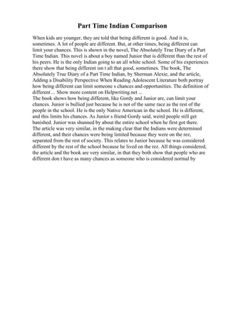 Part Time Indian Comparison
When kids are younger, they are told that being different is good. And it is,
sometimes. A lot of people are different. But, at other times, being different can
limit your chances. This is shown in the novel, The Absolutely True Diary of a Part
Time Indian. This novel is about a boy named Junior that is different than the rest of
his peers. He is the only Indian going to an all white school. Some of his experiences
there show that being different isn t all that good, sometimes. The book, The
Absolutely True Diary of a Part Time Indian, by Sherman Alexie, and the article,
Adding a Disability Perspective When Reading Adolescent Literature both portray
how being different can limit someone s chances and opportunities. The definition of
different ... Show more content on Helpwriting.net ...
The book shows how being different, like Gordy and Junior are, can limit your
chances. Junior is bullied just because he is not of the same race as the rest of the
people in the school. He is the only Native American in the school. He is different,
and this limits his chances. As Junior s friend Gordy said, weird people still get
banished. Junior was shunned by about the entire school when he first got there.
The article was very similar, in the making clear that the Indians were determined
different, and their chances were being limited because they were on the rez,
separated from the rest of society. This relates to Junior because he was considered
different by the rest of the school because he lived on the rez. All things considered,
the article and the book are very similar, in that they both show that people who are
different don t have as many chances as someone who is considered normal by
 