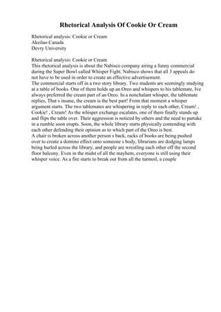 Rhetorical Analysis Of Cookie Or Cream
Rhetorical analysis: Cookie or Cream
Akeilao Canada
Devry University
Rhetorical analysis: Cookie or Cream
This rhetorical analysis is about the Nabisco company airing a funny commercial
during the Super Bowl called Whisper Fight. Nabisco shows that all 3 appeals do
not have to be used in order to create an effective advertisement.
The commercial starts off in a two story library. Two students are seemingly studying
at a table of books. One of them holds up an Oreo and whispers to his tablemate, Ive
always preferred the cream part of an Oreo. In a nonchalant whisper, the tablemate
replies, That s insane, the cream is the best part! From that moment a whisper
argument starts. The two tablemates are whispering in reply to each other, Cream! ,
Cookie! , Cream! As the whisper exchange escalates, one of them finally stands up
and flips the table over. Their aggression is noticed by others and the need to partake
in a rumble soon erupts. Soon, the whole library starts physically contending with
each other defending their opinion as to which part of the Oreo is best.
A chair is broken across another person s back, racks of books are being pushed
over to create a domino effect onto someone s body, librarians are dodging lamps
being hurled across the library, and people are wrestling each other off the second
floor balcony. Even in the midst of all the mayhem, everyone is still using their
whisper voice. As a fire starts to break out from all the turmoil, a couple
 