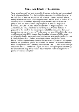 Cause And Effects Of Prohibition
What would happen if one were to prohibit all alcohol production and consumption?
Well, it happened before, from the Prohibition movement. Prohibition dates back to
the early days of America, when it was still a colony. However, due to it being a
mostly orthodox movement, it had not gained much traction. Until, in the late 1800s
and early 1900s, Prohibitions popularity surged; most notably, in 1873 when a
group of nuns and their followers sang and prayed in front of a drugstore in
Hillsboro, Ohio (Hill 10). This influx of support led to the passing of the 18th
Amendment, the only Amendment to ever be repealed. Whether the boost in
popularity is due mostly to the increasing amount of Christians, crime dramas, or
immigration may never be known. Yet, the causes and laws of Prohibition did play a
significant role in the 1920s because they showed the influence of lobby groups
socially and federally, taught cautionary lessons about American law and policy, and
it greatly influenced our relations with other countries, specifically Canada.
Firstly, Prohibition prominently displayed the power and influence of a lobby group
in social and government spheres. For example, the Women s War can be attributed
to the closing of over 25,000 drinking establishments (Hill 12). This shows the major
effects that the ASL, Anti Saloon League, had on the social perceptions on drinking;
the establishments only closed because they were either visited by large mobs of
people or were suspecting they
 