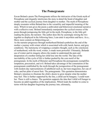 The Pomegranate
Eavan Boland s poem The Pomegranate utilizes the intricacies of the Greek myth of
Persephone and elegantly intertwines the story to detail the bond of daughter and
mother and the cyclical journey from daughter to mother. The myth of Persephone
deeply resonates within Boland due to the versatility and impactful meaning of the
story. Which in turn gives the poem a ambivalent and bittersweet emotional narrative
with a reflective tone. Boland immediately manipulates the cyclical essence of the
poem through juxtaposing the little girl in the myth, Persephone, to the little girl
reading the poem, the narrator. The author does this by seemingly mixing the two
together as displayed in the following lines, I can enter it anywhere and have. As a...
Show more content on Helpwriting.net ...
As the narrator progresses through motherhood Boland symbolizes the end of the
mother s journey with winter which is associated with cold, harsh, barren, and grey
conditions. The metonymy of wrapping a complex thought, such as the conclusion
of motherhood, with the word, winter, is made more powerful. Ultimately, Bolands
use of winter and its imagery allows the reader to understand the pain and
desperation of a mother letting her child lose into the world. The idea of the
inevitability of the cycle of life is further pushed by the core motif of the
pomegranate. In the myth of Demeter and Persephone the pomegranate exemplifies
temptation, procreation, and evil. Boland takes advantage of the connotation of the
pomegranate established by the myth through the juxtaposition of the pomegranate
with modern day representations of adulthood such as, her teen magazines, her can of
coke, and her plate of uncut fruit. The pomegranate. This quotation demonstrates
Boland s intention to illustrate the child s desire to grow despite what the mother
may feel. This is further supported by the line, a child can be hungary. I could warn
her. There is still a chance. The quotation supports the idea that I child will hunger to
become an adult regardless of the implications. Which leads the mother to come to
terms with her daughter beginning the journey into, ultimately,
 