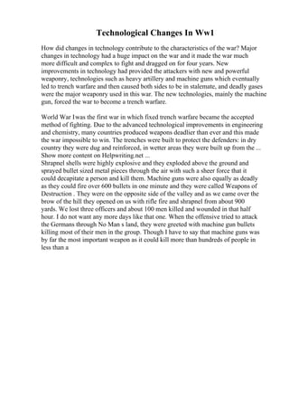 Technological Changes In Ww1
How did changes in technology contribute to the characteristics of the war? Major
changes in technology had a huge impact on the war and it made the war much
more difficult and complex to fight and dragged on for four years. New
improvements in technology had provided the attackers with new and powerful
weaponry, technologies such as heavy artillery and machine guns which eventually
led to trench warfare and then caused both sides to be in stalemate, and deadly gases
were the major weaponry used in this war. The new technologies, mainly the machine
gun, forced the war to become a trench warfare.
World War Iwas the first war in which fixed trench warfare became the accepted
method of fighting. Due to the advanced technological improvements in engineering
and chemistry, many countries produced weapons deadlier than ever and this made
the war impossible to win. The trenches were built to protect the defenders: in dry
country they were dug and reinforced, in wetter areas they were built up from the ...
Show more content on Helpwriting.net ...
Shrapnel shells were highly explosive and they exploded above the ground and
sprayed bullet sized metal pieces through the air with such a sheer force that it
could decapitate a person and kill them. Machine guns were also equally as deadly
as they could fire over 600 bullets in one minute and they were called Weapons of
Destruction . They were on the opposite side of the valley and as we came over the
brow of the hill they opened on us with rifle fire and shrapnel from about 900
yards. We lost three officers and about 100 men killed and wounded in that half
hour. I do not want any more days like that one. When the offensive tried to attack
the Germans through No Man s land, they were greeted with machine gun bullets
killing most of their men in the group. Though I have to say that machine guns was
by far the most important weapon as it could kill more than hundreds of people in
less than a
 