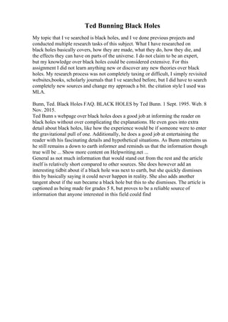 Ted Bunning Black Holes
My topic that I ve searched is black holes, and I ve done previous projects and
conducted multiple research tasks of this subject. What I have researched on
black holes basically covers, how they are made, what they do, how they die, and
the effects they can have on parts of the universe. I do not claim to be an expert,
but my knowledge over black holes could be considered extensive. For this
assignment I did not learn anything new or discover any new theories over black
holes. My research process was not completely taxing or difficult, I simply revisited
websites,books, scholarly journals that I ve searched before, but I did have to search
completely new sources and change my approach a bit. the citation style I used was
MLA.
Bunn, Ted. Black Holes FAQ. BLACK HOLES by Ted Bunn. 1 Sept. 1995. Web. 8
Nov. 2015.
Ted Bunn s webpage over black holes does a good job at informing the reader on
black holes without over complicating the explanations. He even goes into extra
detail about black holes, like how the experience would be if someone were to enter
the gravitational pull of one. Additionally, he does a good job at entertaining the
reader with his fascinating details and hypothetical situations. As Bunn entertains us
he still remains a down to earth informer and reminds us that the information though
true will be ... Show more content on Helpwriting.net ...
General as not much information that would stand out from the rest and the article
itself is relatively short compared to other sources. She does however add an
interesting tidbit about if a black hole was next to earth, but she quickly dismisses
this by basically saying it could never happen in reality. She also adds another
tangent about if the sun became a black hole but this to she dismisses. The article is
captioned as being made for grades 5 8, but proves to be a reliable source of
information that anyone interested in this field could find
 