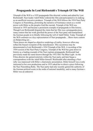 Propaganda In Leni Riefenstahl s Triumph Of The Will
Triumph of the Will is a 1935 propaganda film directed, written and edited by Leni
Riefenstahl. Nazi leader Adolf Hitler ordered the film and participated in its making
as an unofficial executive producer. Triumph of the Will follows the 1934 Nazi Party
Congress in Nuremberg, promoting the narrative of Germanys return as a world
power with Hitler as the peoples God like mesiah. Triumph of the Will was
released in 1935 and became a prominent example of propaganda in film history.
Though Leni Riefenstahl disputed the claim that her film was a propaganda piece,
many contest that her work glorified the power of the Nazi party and manipulated
the German people in to blindly following the will of Adolf Hitler. Today Triumph of
the Will continues as a key representation of Nazi propaganda.... Show more content
on Helpwriting.net ...
These pieces are shaped as objective renderings of reality, however often may
reflect the biased viewpoint of the manufacturer. This occurrence may be
demonstrated in Leni Riefenstahl s 1934 Triumph of the Will. A recording of the
1934 session of the Nazi Party Congress, Triumph of the Will has gone down in
history as a leading example of the Nazi regimes propaganda. Riefenstahl had
previously made her name known through the 1932 film The Blue Light. As the
Films director she gained notoriety within the Nazi party and later began a
correspondence with the Adolf Hitler himself. Riefenstahl after attending a Nazi
rally was impressed with Hitler s charismatic presentation. Hitler himself was evenly
interested in her own productions and in 1933 asked her to direct a piece following
the Nazi Nuremberg Rally. The Nazi party had only recently gained the authority of
the German political scene in the midst of national instability, and to many German s
Hitler was an unknown
 