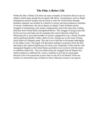 The Film A Better Life
Within the film A Better Life there are many examples of situations that are seen as
subjects which many people do not openly talk about. Circumstances such as illegal
immigration and how people who do chose to enter the United States through
backdoor channels can actually be a benefit to society and raise productive members
of society. Furthermore, the movie depicts an illegal, Carlos Galindo and his
struggles of maintaining a job, being a single parent, and at the same time evading
detection from United States immigrationofficers. This struggle of trying to provide
for his son Luis and make sure he maintains the correct direction which he is
following to be a successful member of society is plagued by Luis s friend, Facundo
and his girlfriend, Ruthie Valdez. Both of Luis s friends are on the track of being
stuck inside of a Hispanic gang. This rips Luis in half due to his proper upbringing
by his father Carlos. This paper will document multiple occurrences from the film
and analyze the cultural significance for each event. Originally, Carlos and his wife
immigrated illegally to the United States just before Luis was born with the intent
to establish a better life . This was followed by the struggles that all illegals face,
which resulted in a difficult life. Carlos s inability to provide an extravagant
lifestyle to his wife caused her to leave him to care for Luis himself. From our
lectures we learned this type of behavior from a Mexican woman is not typical
 