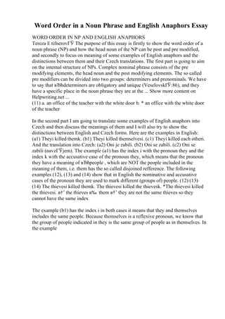 Word Order in a Noun Phrase and English Anaphors Essay
WORD ORDER IN NP AND ENGLISH ANAPHORS
Tereza Е tifnerovГЎ The purpose of this essay is firstly to show the word order of a
noun phrase (NP) and how the head noun of the NP can be post and pre modified,
and secondly to focus on meaning of some examples of English anaphors and the
distinctions between them and their Czech translations. The first part is going to aim
on the internal structure of NPs. Complex nominal phrase consists of the pre
modifying elements, the head noun and the post modifying elements. The so called
pre modifiers can be divided into two groups: determiners and prenominals. We have
to say that вЂћdeterminers are obligatory and unique (VeselovskГЎ:86), and they
have a specific place in the noun phrase they are at the ... Show more content on
Helpwriting.net ...
(11) a. an office of the teacher with the white door b. * an office with the white door
of the teacher
In the second part I am going to translate some examples of English anaphors into
Czech and then discuss the meanings of them and I will also try to show the
distinctions between English and Czech forms. Here are the examples in English:
(a1) Theyi killed themk. (b1) Theyi killed themselvesi. (c1) Theyi killed each otheri.
And the translation into Czech: (a2) Oni je zabili. (b2) Oni se zabili. (c2) Oni se
zabili (navzГЎjem). The example (a1) has the index i with the pronoun they and the
index k with the accusative case of the pronoun they, which means that the pronoun
they have a meaning of вЂћpeople , which are NOT the people included in the
meaning of them, i.e. them has the so called disjoined refference. The following
examples (12), (13) and (14) show that in English the nominative and accusative
cases of the pronoun they are used to mark different (groups of) people. (12) (13)
(14) The thievesi killed themk. The thievesi killed the thievesk. *The thievesi killed
the thievesi. в†’ the thieves в‰ them в†’ they are not the same thieves so they
cannot have the same index
The example (b1) has the index i in both cases it means that they and themselves
includes the same people. Because themselves is a reflexive pronoun, we know that
the group of people indicated in they is the same group of people as in themselves. In
the example
 