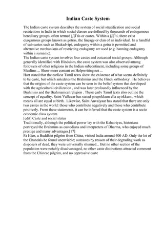 Indian Caste System
The Indian caste system describes the system of social stratification and social
restrictions in India in which social classes are defined by thousands of endogamous
hereditary groups, often termed jДЃtis or castes. Within a jДЃti, there exist
exogamous groups known as gotras, the lineage or clan of an individual. In a handful
of sub castes such as Shakadvipi, endogamy within a gotra is permitted and
alternative mechanisms of restricting endogamy are used (e.g. banning endogamy
within a surname).
The Indian caste system involves four castes and outcasted social groups. Although
generally identified with Hinduism, the caste system was also observed among
followers of other religions in the Indian subcontinent, including some groups of
Muslims ... Show more content on Helpwriting.net ...
Hart stated that the earliest Tamil texts show the existence of what seems definitely
to be caste, but which antedates the Brahmins and the Hindu orthodoxy . He believes
that the origins of the caste system can be seen in the belief system that developed
with the agricultural civilization , and was later profoundly influenced by the
Brahmins and the Brahmanical religion . These early Tamil texts also outline the
concept of equality. Saint Valluvar has stated pirapokkum ella uyirkkum , which
means all are equal at birth . Likewise, Saint Auvaiyaar has stated that there are only
two castes in the world: those who contribute negatively and those who contribute
positively. From these statements, it can be inferred that the caste system is a socio
economic class system.
[edit] Caste and social status
Traditionally, although the political power lay with the Kshatriyas, historians
portrayed the Brahmins as custodians and interpreters of Dharma, who enjoyed much
prestige and many advantages.[17]
Fa Hien, a Buddhist pilgrim from China, visited India around 400 AD. Only the lot of
the Chandals he found unenviable; outcastes by reason of their degrading work as
disposers of dead, they were universally shunned... But no other section of the
population were notably disadvantaged, no other caste distinctions attracted comment
from the Chinese pilgrim, and no oppressive caste
 