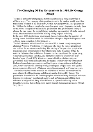 The Changing Of The Government In 1984, By George
Orwell
The past is constantly changing and history is continuously being interpreted in
different ways. This changing of the past is relevant in the modern world, as well as
the fictional world in in the novel 1984, written by George Orwell. The government
in 1984 has the ability to completely control the past, greatly impacting the daily lives
of the people living under this invasive government. The government s ability to
change the past causes the control that an individual has over their life to be stripped
away, which stops individuals from making lasting impacts in society.
In the novel 1984, the fictional government, Ingsoc, brainwashes the members of
society so that their ideas match the radical ideas of Ingsoc. Ingsoc holds power over
... Show more content on Helpwriting.net ...
The lack of control an individual has over their life is shown clearly through the
character Winston. Winston is a revolutionary who hates the Ingsoc government
and realizes the secrets they are hiding. The altering of the past takes people who
make significant contributions in their lifetime and make it seem as if they did
not exist. It is described to Winston that once one is a member of the Ingsoc party,
whatever happened you vanished, and neither you nor your actions were ever
heard of again (Orwell 165). Winston expresses his ideas of disobeying the
government many times during his life. He keeps a journal where he writes about
his hatred towards the government, and has frequent conversations with his love,
Julia, where they discuss all things wrong with Ingsoc. Despite these acts against
the government, all records of Winston s rebellion are erased, as if he never exists.
This takes away the control Winston has over his life because no matter what he
does all records of his existence and ideas are easily destroyed by Ingsoc. The
government does not hide the fact that people s records are being destroyed, and even
the most revolutionary members of society, such as Winston, are told that their
existence is insignificant. Only when Winston is captured for having radical
thoughts, he is told that nothing exists except through human consciousness (Orwell
265). Since
 