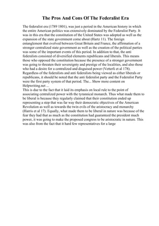 The Pros And Cons Of The Federalist Era
The federalist era (1789 1801), was just a period in the American history in which
the entire American politics was extensively dominated by the Federalist Party. It
was in this era that the constitution of the United States was adopted as well as the
expansion of the state government come about (Hartz 11). The foreign
entanglement that evolved between Great Britain and France, the affirmation of a
stronger centralized state government as well as the creation of the political parties
was some of the important events of this period. In addition to that, the anti
federalists consisted of diversified elements republicans and liberals. This means
those who opposed the constitution because the presence of a stronger government
was going to threaten their sovereignty and prestige of the localities, and also those
who had a desire for a centralized and disguised power (Vetterli et al 178).
Regardless of the federalists and anti federalists being viewed as either liberals or
republicans, it should be noted that the anti federalist party and the Federalist Party
were the first party system of that period. The... Show more content on
Helpwriting.net ...
This is due to the fact that it laid its emphasis on local rule to the point of
associating centralized power with the tyrannical monarch. Thus what made them to
be liberal is because they regularly claimed that their constitution ended up
representing a step that was far way their democratic objectives of the American
Revolution as well as towards the twin evils of the aristocracy and monarchy
(Harris et al 17). Equally, what made them to be liberal in nature was because of the
fear they had that as much as the constitution had guaranteed the president much
power, it was going to make the proposed congress to be aristocratic in nature. This
was also from the fact that it hard few representatives for a large
 