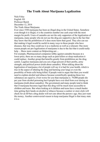 The Truth About Marijuana Legalization
Nick Foley
English 101
Professor Burch
December 12, 2014
The Truth About Marijuana
Ever since 1930 marijuana has been an illegal drug in the United States. Somehow
even though it is illegal, it is the countries number one cash crop with the most
margin for profit. Users of cannabis are not the only supporters of the legalization of
marijuana, many people who do not use the drug are supportive due to the fact that
they know that the prohibition of it does more harm than good. They also can see
that making it legal would be useful in many ways to those people who have
diseases, that way they could use it as a medicine as well as a relaxant. One more
reason people are pro legalization of marijuana is due to the fact that it could really
help ... Show more content on Helpwriting.net ...
For example, Pharmaceutical companies lobby against cannabis because at a
lower price, there are so many drugs such as pain killers or sleep medication it
could replace. Another group that benefits greatly from prohibition are the drug
cartels. Legalize marijuana and you cut a huge percent of their profits, army
strength, and political power (truth about cannabis). When talking about the
legalization of marijuana a lot of people will say it is bad for your health, which is
true in the aspect of inhaling the drug and harming your lungs or even the
possibility of brain cells being killed. If people want to argue that then you would
need to explain alcohol and tobacco because scientifically speaking those two
substances are equal to, if not worse for you than marijuana is. 79,000 people die
per year from alcohol poisoning but 0 people have ever died from over dosing on
marijuana (truth about cannabis). The government and many people tend to think
that if marijuana becomes legal then this drug will be much more accessible to
children and teens. But when looking at it children and teens have a much harder
time getting their hands on alcohol or tobacco because a cashier or store clerk will
check for an ID but a drug dealer will not care about the person s age, they just want
the money. Another controversial reason to keep marijuana illegal is that many state
it is a
 