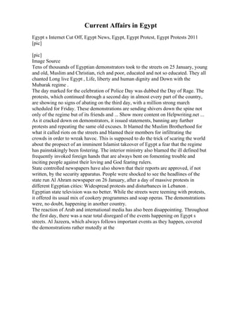Current Affairs in Egypt
Egypt s Internet Cut Off, Egypt News, Egypt, Egypt Protest, Egypt Protests 2011
[pic]
[pic]
Image Source
Tens of thousands of Egyptian demonstrators took to the streets on 25 January, young
and old, Muslim and Christian, rich and poor, educated and not so educated. They all
chanted Long live Egypt , Life, liberty and human dignity and Down with the
Mubarak regime .
The day marked for the celebration of Police Day was dubbed the Day of Rage. The
protests, which continued through a second day in almost every part of the country,
are showing no signs of abating on the third day, with a million strong march
scheduled for Friday. These demonstrations are sending shivers down the spine not
only of the regime but of its friends and ... Show more content on Helpwriting.net ...
As it cracked down on demonstrators, it issued statements, banning any further
protests and repeating the same old excuses. It blamed the Muslim Brotherhood for
what it called riots on the streets and blamed their members for infiltrating the
crowds in order to wreak havoc. This is supposed to do the trick of scaring the world
about the propsect of an imminent Islamist takeover of Egypt a fear that the regime
has painstakingly been fostering. The interior ministry also blamed the ill defined but
frequently invoked foreign hands that are always bent on fomenting trouble and
inciting people against their loving and God fearing rulers.
State controlled newspapers have also shown that their reports are approved, if not
written, by the security apparatus. People were shocked to see the headlines of the
state run Al Ahram newspaper on 26 January, after a day of massive protests in
different Egyptian cities: Widespread protests and disturbances in Lebanon .
Egyptian state television was no better. While the streets were teeming with protests,
it offered its usual mix of cookery programmes and soap operas. The demonstrations
were, no doubt, happening in another country.
The reaction of Arab and international media has also been disappointing. Throughout
the first day, there was a near total disregard of the events happening on Egypt s
streets. Al Jazeera, which always follows important events as they happen, covered
the demonstrations rather mutedly at the
 