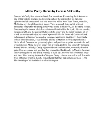 All the Pretty Horses by Cormac McCarthy
Cormac McCarthy is a man who holds few interviews. Even today, he is known as
one of the world s greatest, most prolific authors though most of his personal
opinions are left unreported. In a rare interview with a New York Times journalist,
McCarthy says the philosophical words: There s no such thing as life without
bloodshed completely revealing the coveted theme of his novel, All the Pretty Horses.
Considering the amount of violence that manifests itself in the book; Blevins murder,
the prisonfight, and the gunfight between John Grady and the ranch workers; all of
which results from Grady s pursuit of a peaceful life, the theme McCarthy wished
to broadcast, a theme of inescapable violence, was true in its delivery. John Grady
left his home in Dallas, Texas to make a home in Mexico. He was in pursuit of a
life in which freedoms are generously given and previous negative memories he had
wouldn t exist. Along the way, Grady met a young, prideful boy known by the name
Jimmy Blevins. Initially, Grady regarded him as a nuisance but, eventually Blevins
gained his acceptance and together they crossed the Rio Grande. In Mexico, however,
they were separated, and finally reunited in a jail cell. Blevins was soon taken away
and shot. After hearing the crack of the gun, Grady ...almost reached to pull down the
front of his hat brim but then he remembered that they had no hats anymore (179).
The lowering of his hat brim is a token of respect
 