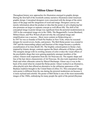 Milton Glaser Essay
Throughout history new approaches for illustration emerged in graphic design.
During the first half of the twentieth century narrative illustration ruled American
graphic design. Conceptual designers were concerned with the design of the entire
space of the page and the integration of word and image. Designers convey not
merely information about the product or idea that the poster or ad is displaying but
also promotes an larger or separate concept as well (Rossi 80). The shift of the
conceptual image in poster design was significant from the pictorial modernismera in
1895 to the conceptual image era in the 1960s. The Beggarstaffs, Lucian Bernhard,
Milton Glaser, and Wes Wilson all proved why the conceptual image and
simplification was a success... Show more content on Helpwriting.net ...
In 1957 he was co founder of Push Pin Studios in New York, where he executed
designs for record covers, books, and posters. The Bob Dylan poster was created in
1967 and the transcending subject and function of this image became a symbolic
crystallization of its time (Kiehl 28). The brightly colored pattern in Dylan s hair,
inspired by Islamic design, contrasts against the black silhouette of Dylan s profile.
The energetic design with its swirling streams of color evokes the visual effects of
the psychedelic drugs that were gaining popularity amongst members of the
culture. Glasers took inspiration from the Art Nouveau era. The organic shape and
line of the hair shows characteristic of Art Nouveau. He also took inspiration from a
black and white silhouette cutout by Marcel Duchamps. Glaser says it was in the
back of his mind when he created the Dylan poster. Glaser worked in an illustrative,
often playful style that offered an alternative to the utilitarian sparseness of the
Bauhaus tradition brought to the United States (Collins 31). This conceptual image
style poster is different from the one during the pictorial modernism era because it
is more stylized and colorful. His poster of Bob Dylan is one of the most memorable
images of the 1960s, embodying for many people the spirit of the period (Heyman
 